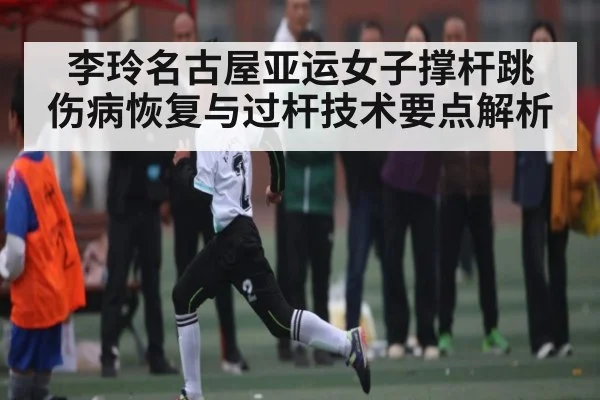 李玲名古屋亚运女子撑杆跳 伤病恢复与过杆技术要点解析