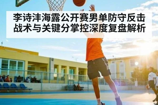 李诗沣海露公开赛男单防守反击战术与关键分掌控深度复盘解析