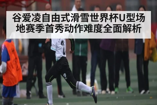 谷爱凌自由式滑雪世界杯U型场地赛季首秀动作难度全面解析